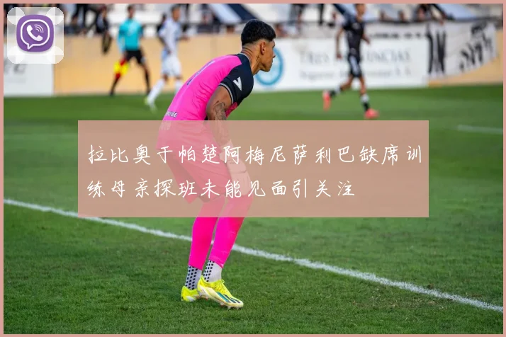 拉比奥于帕楚阿梅尼萨利巴缺席训练母亲探班未能见面引关注