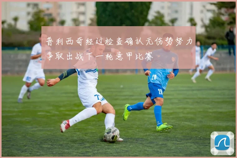 普利西奇经过检查确认无伤势努力争取出战下一轮意甲比赛