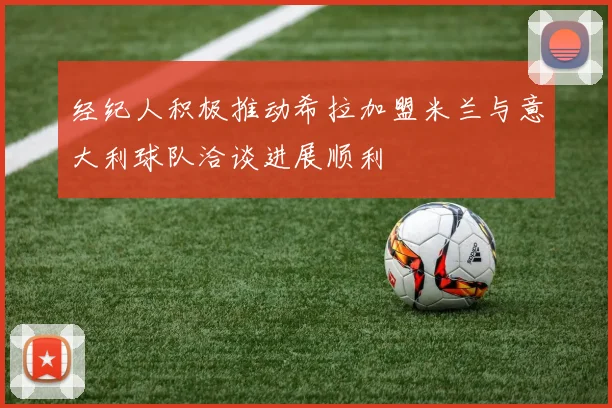 经纪人积极推动希拉加盟米兰与意大利球队洽谈进展顺利