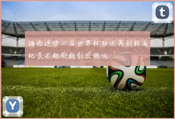 梅西连续六届世界杯助攻再创新高纪录不断刷新引发热议
