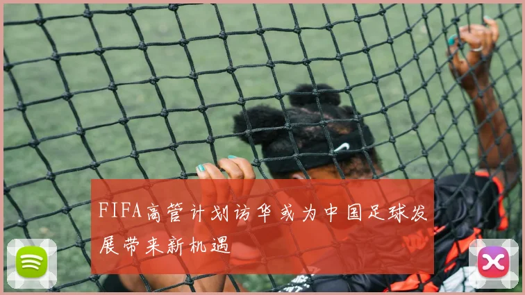 FIFA高管计划访华或为中国足球发展带来新机遇