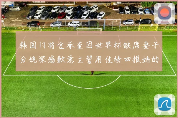 韩国门将金承奎因世界杯缺席妻子分娩深感歉意立誓用佳绩回报她的支持与爱