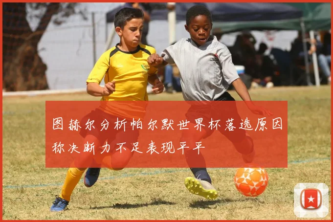 图赫尔分析帕尔默世界杯落选原因称决断力不足表现平平