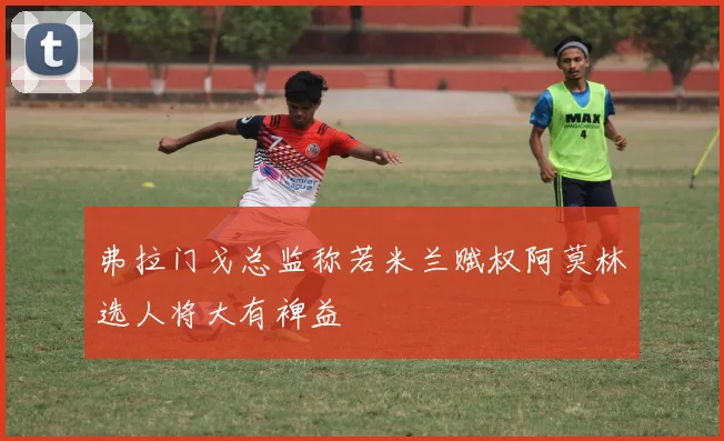 弗拉门戈总监称若米兰赋权阿莫林选人将大有裨益