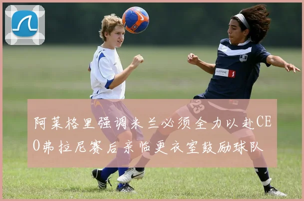 阿莱格里强调米兰必须全力以赴CEO弗拉尼赛后亲临更衣室鼓励球队