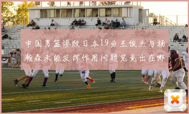 中国男篮惨败日本19分王俊杰与杨瀚森未能发挥作用问题究竟出在哪儿