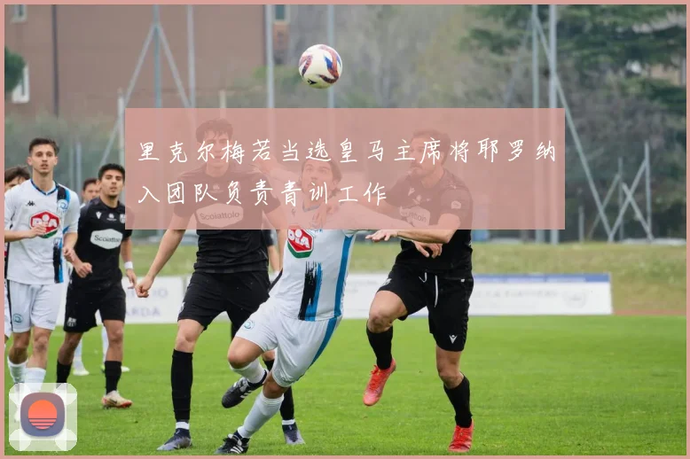 里克尔梅若当选皇马主席将耶罗纳入团队负责青训工作