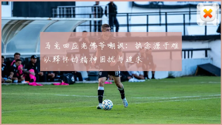 马竞回应老佛爷嘲讽：执念源于难以释怀的精神困扰与追求