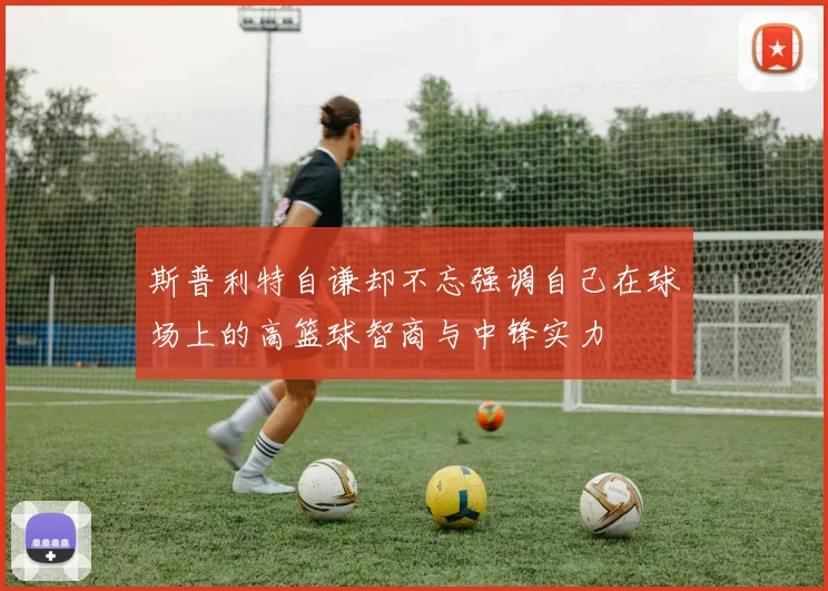斯普利特自谦却不忘强调自己在球场上的高篮球智商与中锋实力