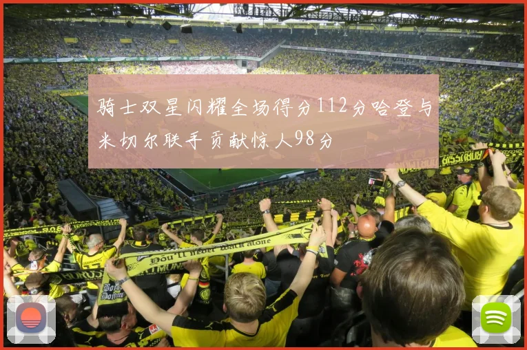 骑士双星闪耀全场得分112分哈登与米切尔联手贡献惊人98分