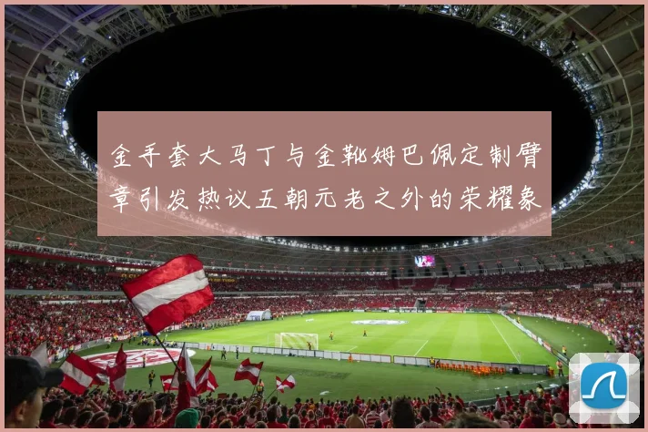 金手套大马丁与金靴姆巴佩定制臂章引发热议五朝元老之外的荣耀象征