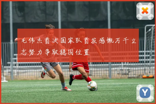 毛伟杰首次国家队首发感慨万千立志努力争取稳固位置
