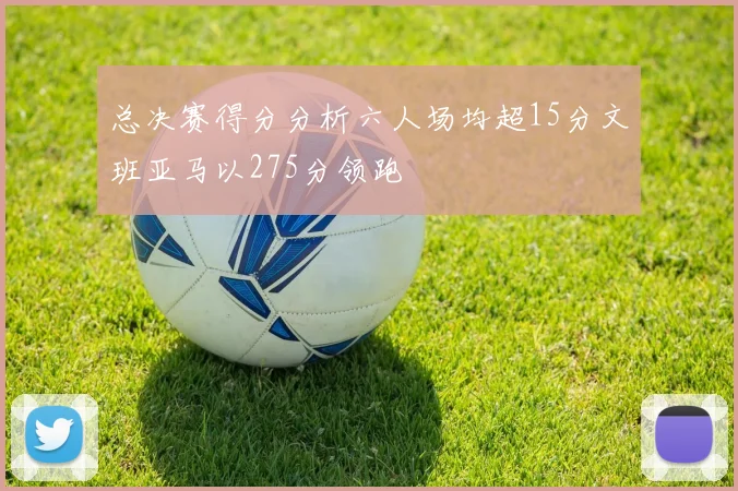 总决赛得分分析六人场均超15分文班亚马以275分领跑