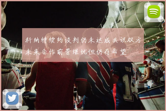 科纳特续约谈判仍未达成共识双方未来合作前景堪忧但仍存希望