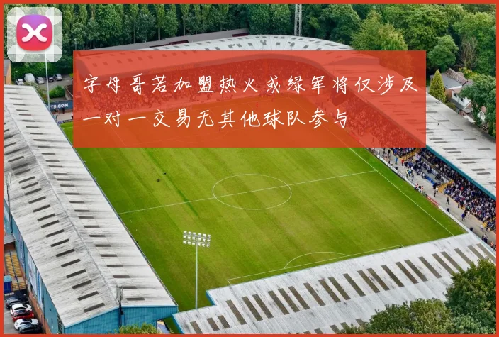 字母哥若加盟热火或绿军将仅涉及一对一交易无其他球队参与