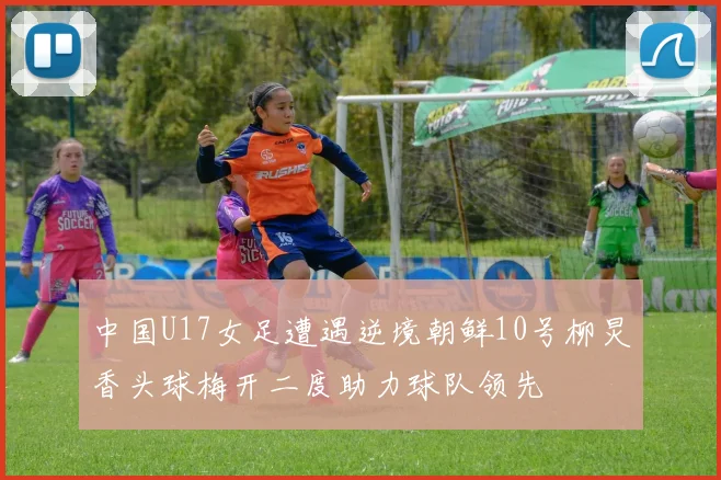 中国U17女足遭遇逆境朝鲜10号柳炅香头球梅开二度助力球队领先