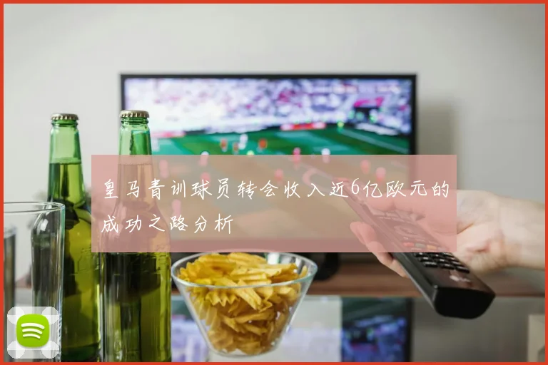 皇马青训球员转会收入近6亿欧元的成功之路分析