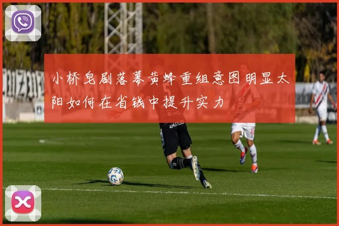 小桥皂剧落幕黄蜂重组意图明显太阳如何在省钱中提升实力