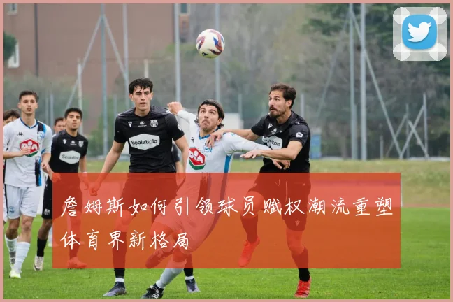 詹姆斯如何引领球员赋权潮流重塑体育界新格局