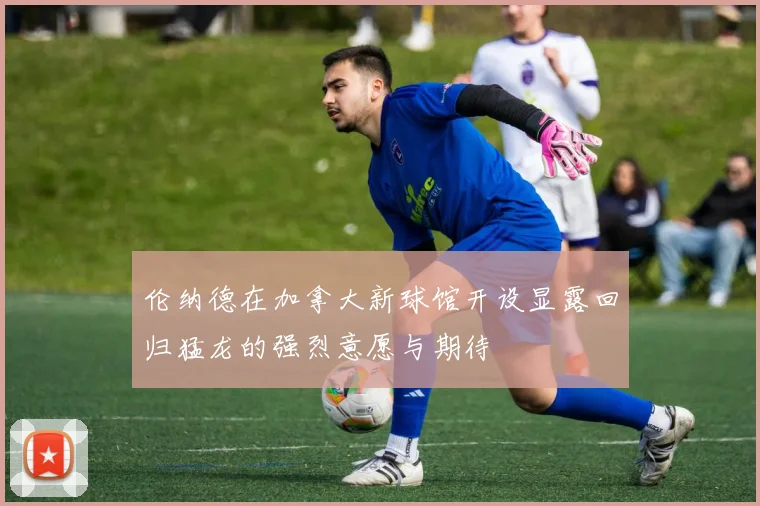伦纳德在加拿大新球馆开设显露回归猛龙的强烈意愿与期待