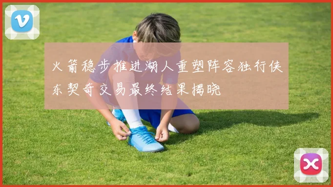 火箭稳步推进湖人重塑阵容独行侠东契奇交易最终结果揭晓