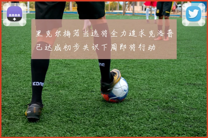 里克尔梅若当选将全力追求克洛普已达成初步共识下周即将行动